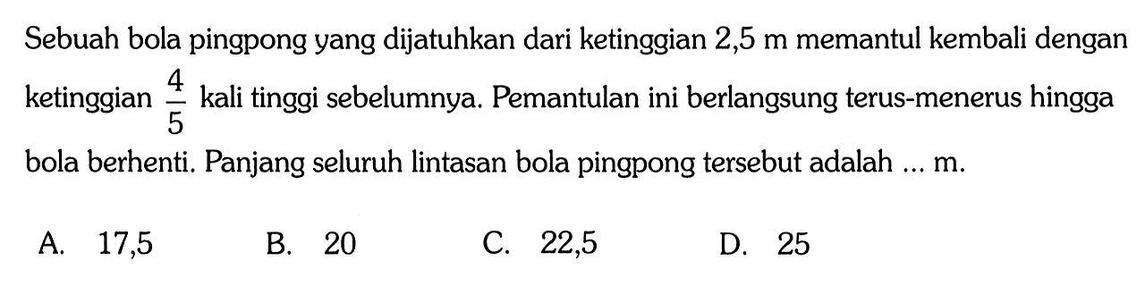 Sebuah bola pingpong yang dijatuhkan dari ketinggian 2,5 m memantul kembali dengan 4/5 ketinggian kali tinggi sebelumnya. Pemantulan ini berlangsung terus-menerus hingga 5 bola berhenti. Panjang seluruh lintasan bola pingpong tersebut adalah ... m.