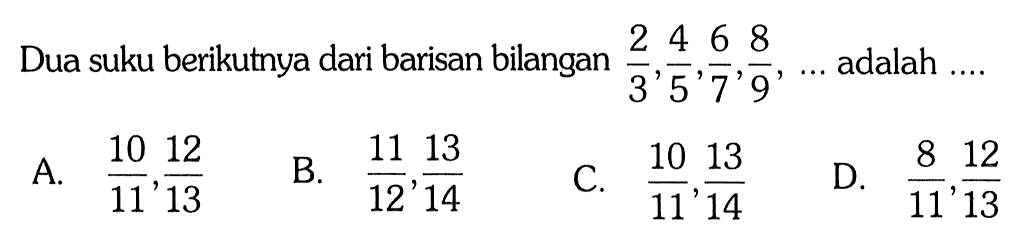 Dua suku berikutnya dari barisan bilangan 2/3, 4/5, 6/7, 8/9, ... adalah ....