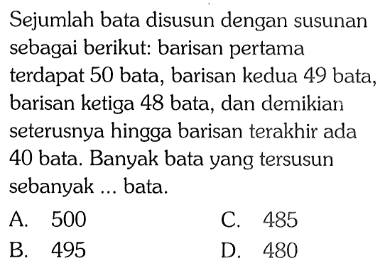 Sejumlah bata disusun dengan susunan sebagai berikut: barisan pertama terdapat 50 bata, barisan kedua 49 bata, barisan ketiga 48 bata, dan demikian seterusnya hingga barisan terakhir ada 40 bata. Banyak bata yang tersusun sebanyak ... bata.
