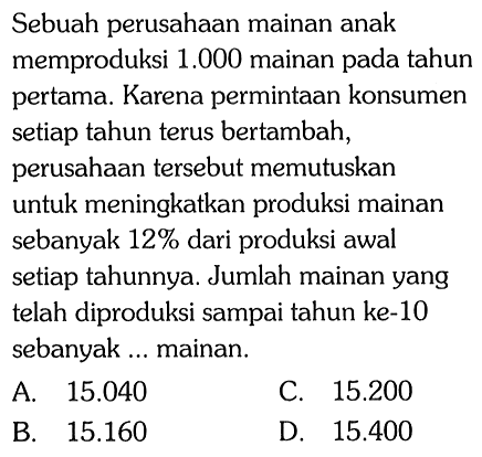 Sebuah perusahaan mainan anak memproduksi 1.000 mainan pada tahun pertama. Karena permintaan konsumen setiap tahun terus bertambah, perusahaan tersebut memutuskan untuk meningkatkan produksi mainan sebanyak 12% dari produksi awal setiap tahunnya. Jumlah mainan yang telah diproduksi sampai tahun ke-10 sebanyak ... mainan.