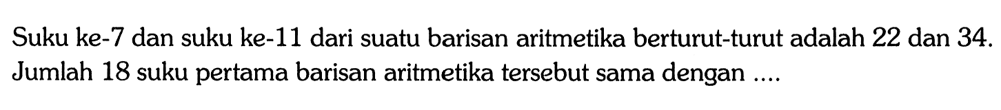 Suku ke-7 dan suku ke-11 dari suatu barisan aritmetika berturut-turut adalah 22 dan 34. Jumlah 18 suku pertama barisan aritmetika tersebut sama dengan ...