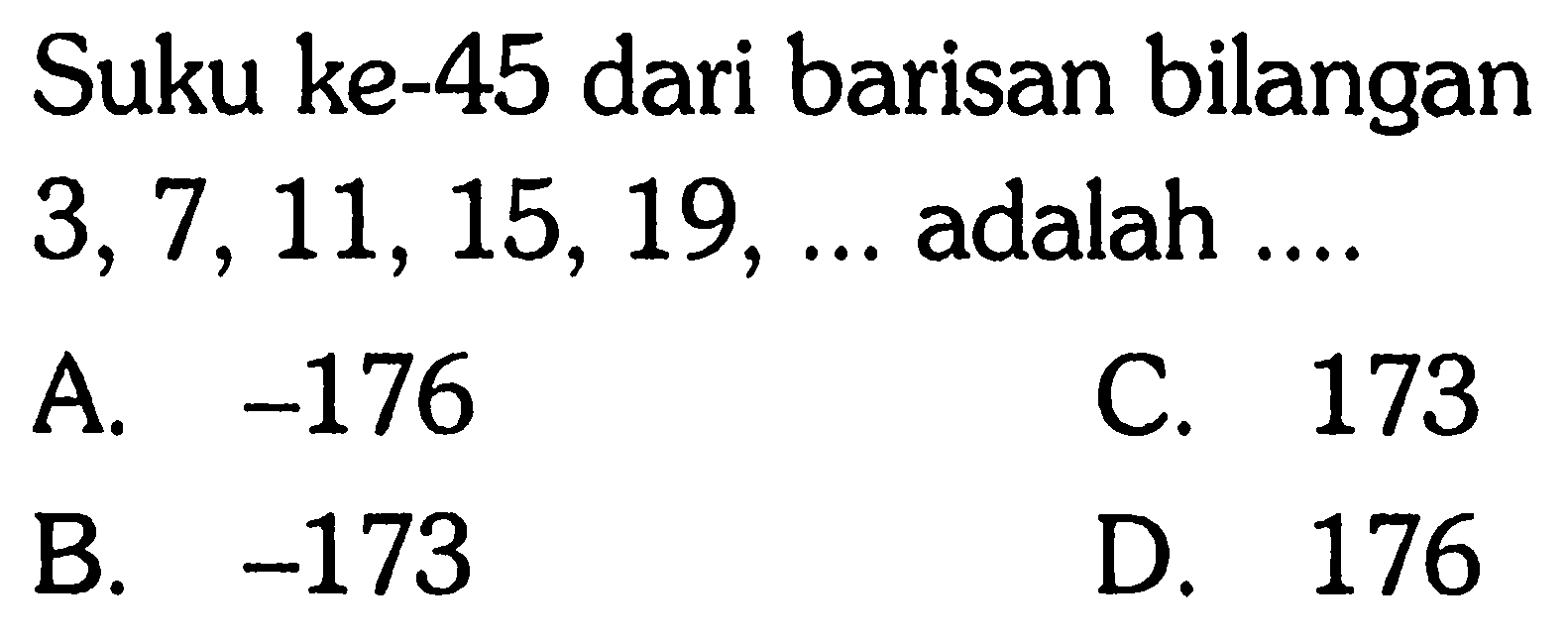 Suku ke-45 dari barisan bilangan 3,7,11, 15,19, ... adalah... A. -176 C. 173 B. -173 D. 176