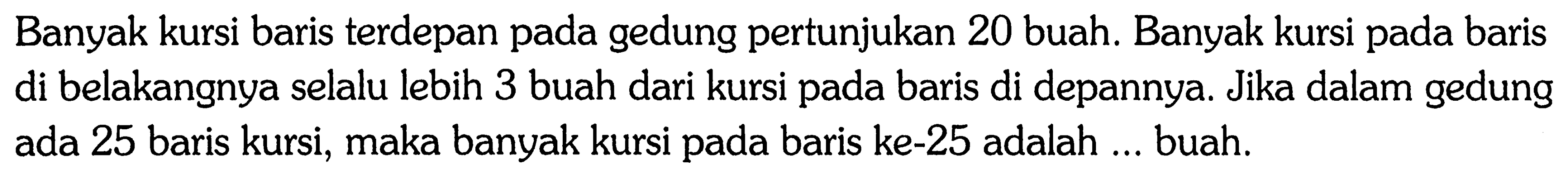 Banyak kursi baris terdepan pada gedung pertunjukan 20 buah. Banyak kursi pada baris di belakangnya selalu lebih 3 buah dari kursi baris di depannya. Jika dalam gedung ada 25 baris kursi, maka banyak kursi pada baris ke-25 adalah ... buah.