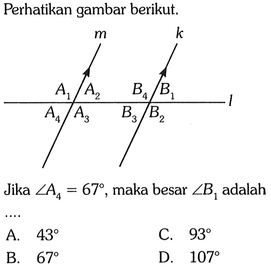 Perhatikan gambar berikut.m k A1 A2 A3 A4 B1 B2 B3 B4Jika  sudut A4=67 , maka besar  sudut B1  adalahA.  43 C.  93 B.  67 D.  107 