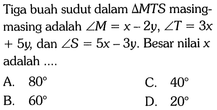 Tiga buah sudut dalam  segitigaMTS  masing-masing adalah  sudut M = x - 2y, sudut T = 3x + 5y , dan sudut S = 5x - 3y. Besar nilai x adalah....