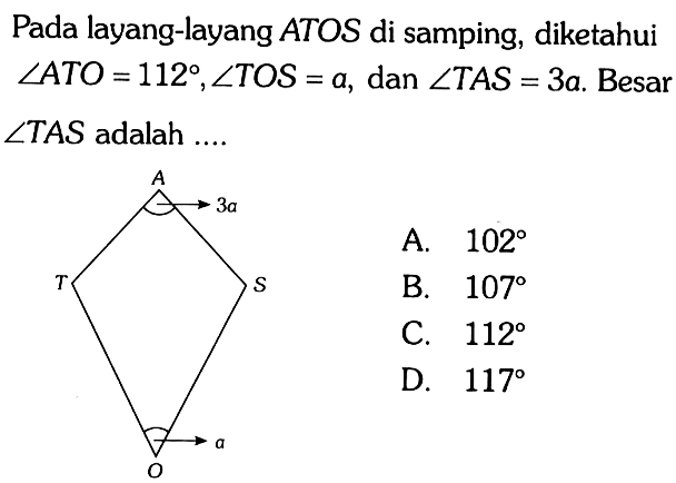 Pada layang-layang ATOS di samping, diketahui  sudut ATO=112, sudut TOS=a , dan  sudut TAS=3 a .  Besar  sudut TAS  adalah  ... . A T O S 3a a