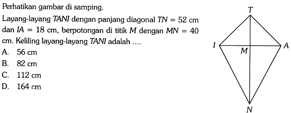 Perhatikan gambar di samping. T I M A N Layang-layang TANI dengan panjang diagonal TN =52 cm dan IA=18 cm, berpotongan di titik M dengan MN=40 cm. Keliling layang-layang TANI adalah .... 