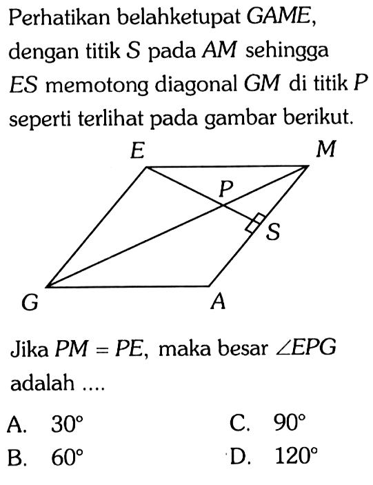 Perhatikan belahketupat GAME, dengan titik S pada AM sehingga ES memotong diagonal GM di titik P seperti terlihat pada gambar berikut. 
E M P S G A 
Jika PM = PE, maka besar sudut EPG adalah ....