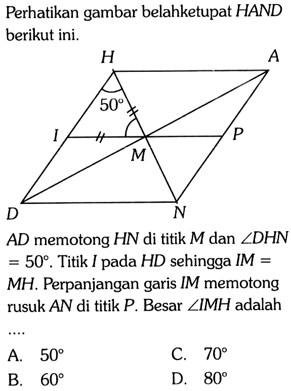 Perhatikan gambar belahketupat HAND berikut ini.
AD memotong HN di titik M dan sudut DHN = 50. Titik I pada HD sehingga IM = MH. Perpanjangan garis IM memotong rusuk AN di titik P. Besar  sudut IMH adalah....