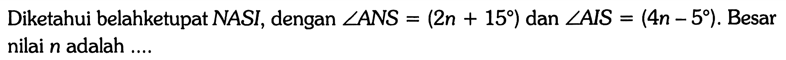 Diketahui belahketupat NASI, dengan sudut ANS=(2n+15) dan sudut AIS=(4n-5). Besar nilai n adalah ....