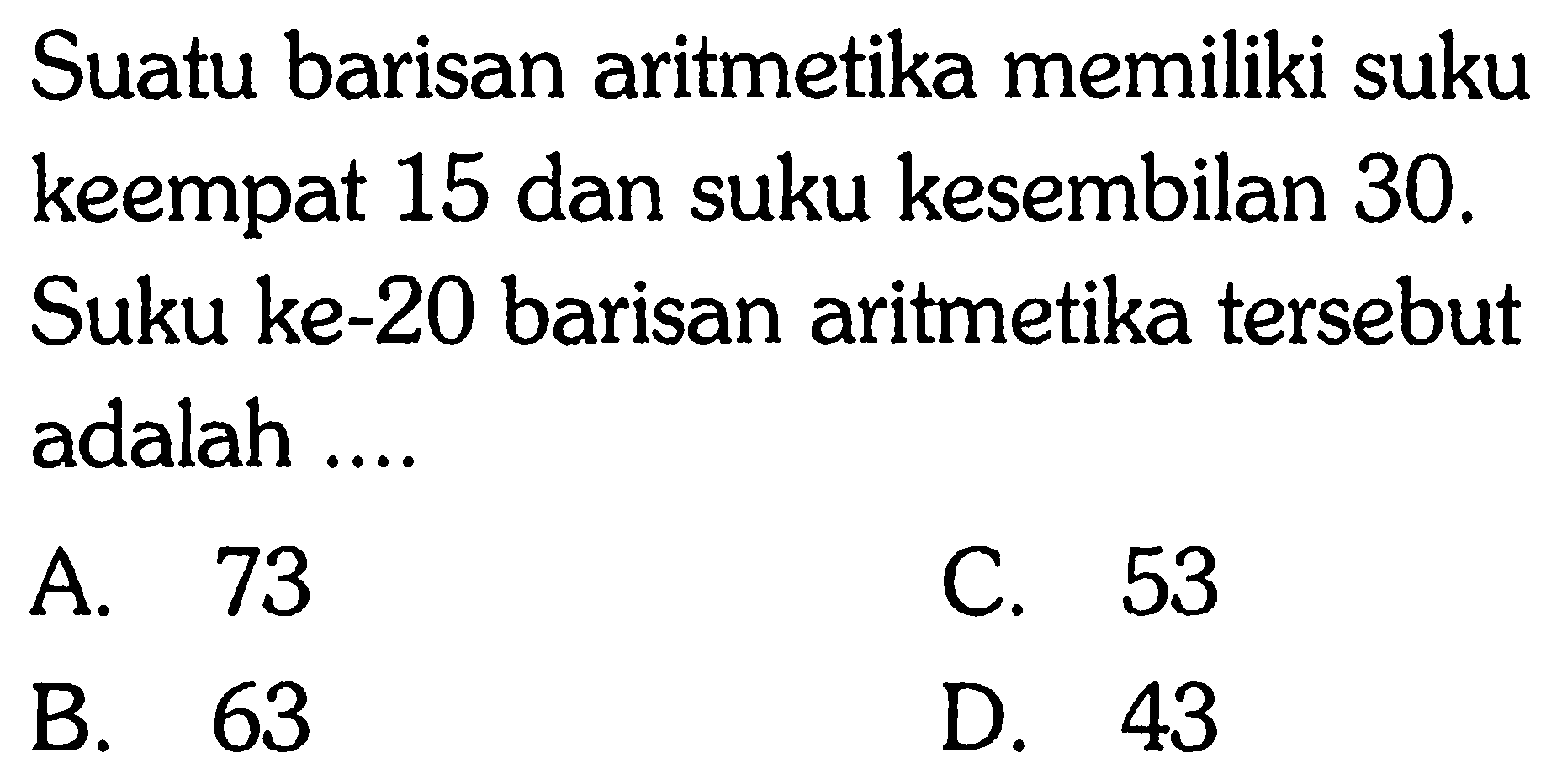 Suatu barisan aritmetika memiliki suku keempat 15 dan suku kesembilan 30. Suku ke-20 barisan aritmetika tersebut adalah ...