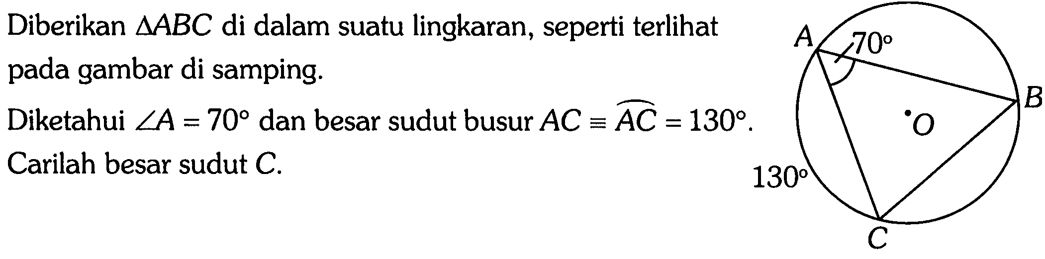 Diberikan segitiga ABC di dalam suatu lingkaran, seperti terlihat pada gambar di samping. 
A 70 B O 130 C 
Diketahui sudut A = 70 dan besar sudut busur AC = AC = 130. Carilah besar sudut C.