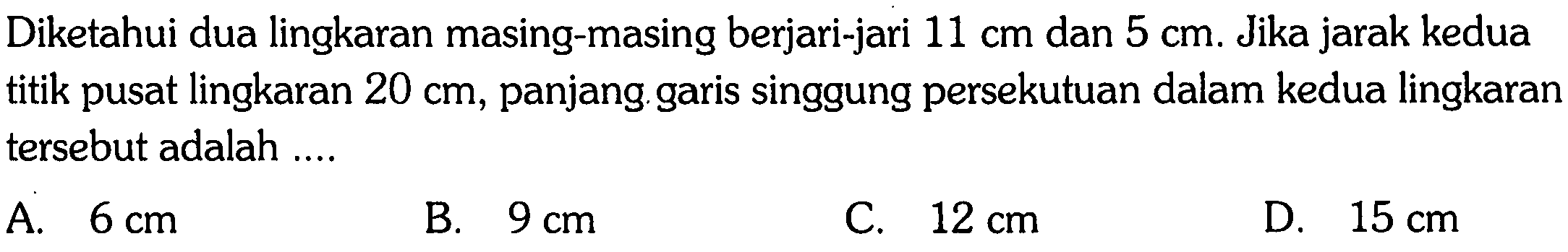 Diketahui dua lingkaran masing-masing berjari-jari  11 cm  dan  5 cm . Jika jarak kedua titik pusat lingkaran  20 cm , panjang garis singgung persekutuan dalam kedua lingkaran tersebut adalah ....