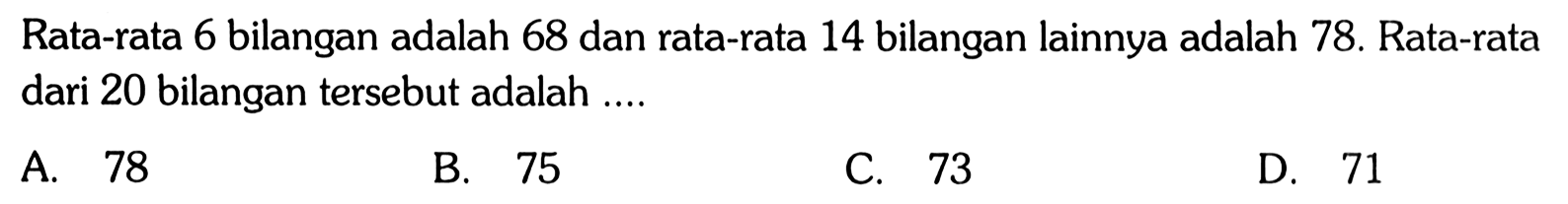 Rata-rata 6 bilangan adalah 68 dan rata-rata 14 bilangan lainnya adalah 78. Rata-rata dari 20 bilangan tersebut adalah ....