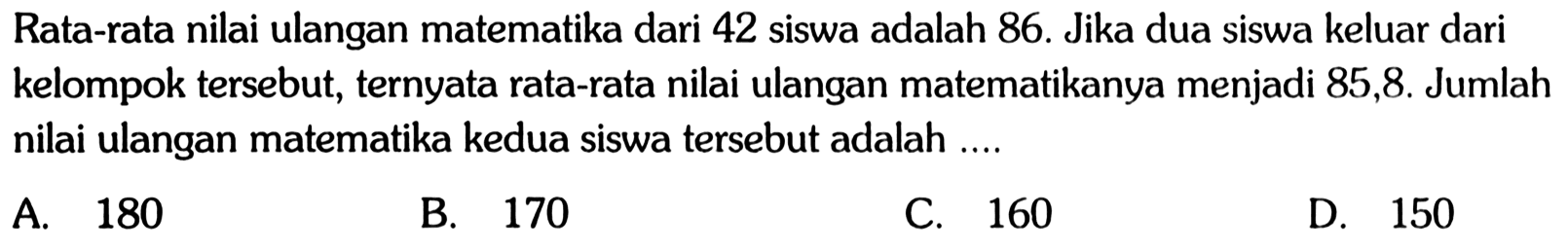 Rata-rata nilai ulangan matematika dari 42 siswa adalah 86. Jika dua siswa keluar dari kelompok tersebut, ternyata rata-rata nilai ulangan matematikanya menjadi 85,8 . Jumlah nilai ulangan matematika kedua siswa tersebut adalah ....