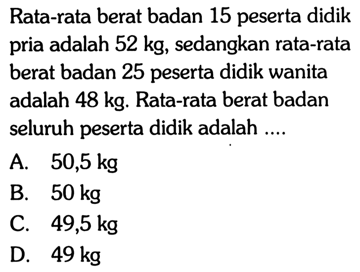 Rata-rata berat badan 15 peserta didik pria adalah  52 kg , sedangkan rata-rata berat badan 25 peserta didik wanita adalah  48 kg . Rata-rata berat badan seluruh peserta didik adalah ....