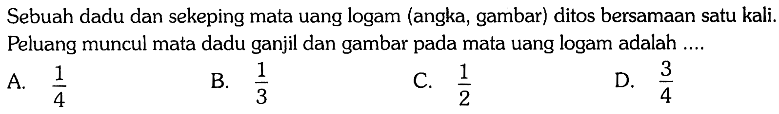 Sebuah dadu dan sekeping mata uang logam (angka, gambar) ditos bersamaan satu kali. Peluang muncul mata dadu ganjil dan gambar pada mata uang logam adalah ....