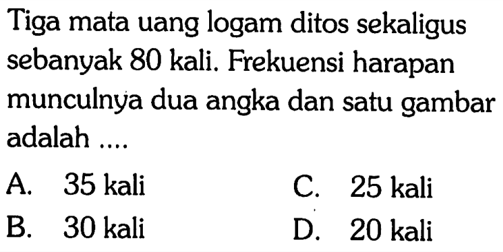 Tiga mata uang logam ditos sekaligus sebanyak 80 kali. Frekuensi harapan munculnya dua angka dan satu gambar adalah ....