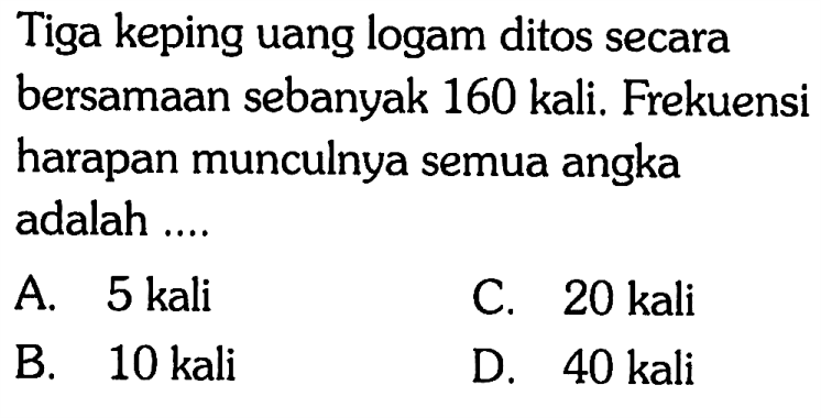 Tiga keping uang logam ditos secara bersamaan sebanyak 160 kali. Frekuensi harapan munculnya semua angka adalah ....
