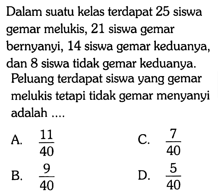 Dalam suatu kelas terdapat 25 siswa gemar melukis, 21 siswa gemar bernyanyi, 14 siswa gemar keduanya, dan 8 siswa tidak gemar keduanya. Peluang terdapat siswa yang gemar melukis tetapi tidak gemar menyanyi adalah .... 