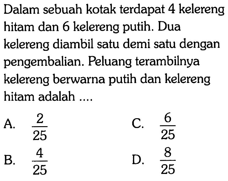 Dalam sebuah kotak terdapat 4 kelereng hitam dan 6 kelereng putih. Dua kelereng diambil satu demi satu dengan pengembalian. Peluang terambilnya kelereng berwarna putih dan kelereng hitam adalah ....