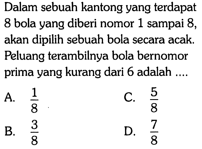 Dalam sebuah kantong yang terdapat 8 bola yang diberi nomor 1 sampai 8, akan dipilih sebuah bola secara acak. Peluang terambilnya bola bernomor prima yang kurang dari 6 adalah .... 