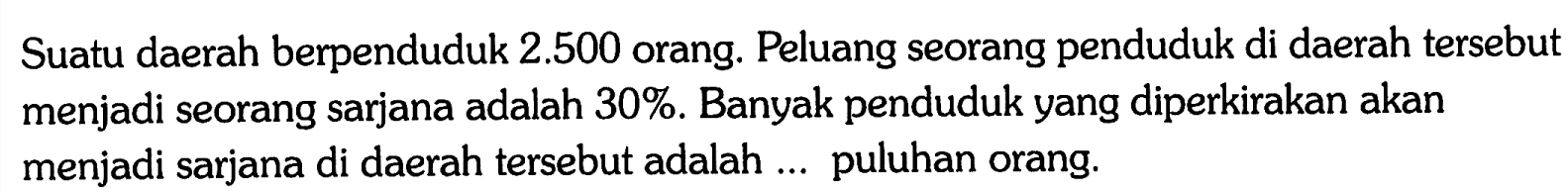 Suatu daerah berpenduduk  2.500  orang. Peluang seorang penduduk di daerah tersebut menjadi seorang sarjana adalah  30% . Banyak penduduk yang diperkirakan akan menjadi sarjana di daerah tersebut adalah ... puluhan orang. 