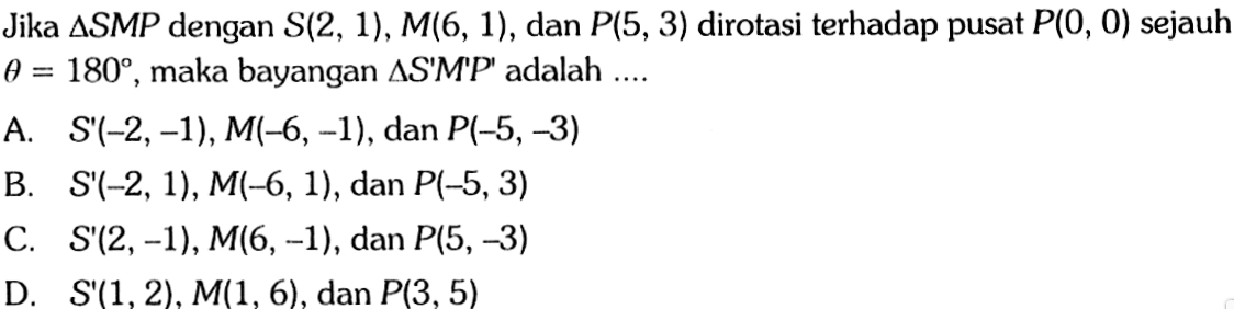 Jika segitiga S M P dengan S(2,1), M(6,1), dan P(5,3) dirotasi terhadap pusat P(0,0) sejauh theta=180, maka bayangan segitiga S' M' P' adalah ....