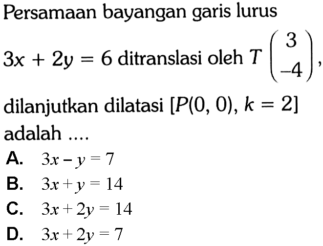 Persamaan bayangan garis lurus 3x+2y=6 ditranslasi oleh T(3 -4) dilanjutkan dilatasi [P(0,0),k=2] adalah ....