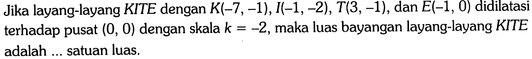 Jika layang-layang KITE dengan K(-7,-1), I(-1,-2), T(3,-1), dan E(-1,0) didilatasi terhadap pusat (0,0) dengan skala k=-2, maka luas bayangan layang-layang KITE adalah ... satuan luas.