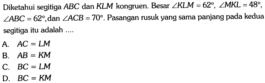 Diketahui segitiga  ABC  dan  KLM  kongruen. Besar  sudut KLM=62, sudut MKL=48 ,  sudut ABC=62 , dan  sudut ACB=70 . Pasangan rusuk yang sama panjang pada kedua segitiga itu adalah ....