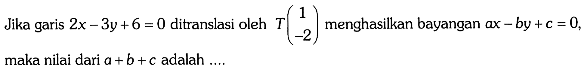 Jika garis 2x-3y+6=0 ditranslasi oleh T(1 -2) menghasilkan bayangan ax-by+c=0, maka nilai dari a+b+c adalah .... 