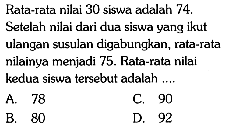 Rata-rata nilai 30 siswa adalah 74 . Setelah nilai dari dua siswa yang ikut ulangan susulan digabungkan, rata-rata nilainya menjadi 75 . Rata-rata nilai kedua siswa tersebut adalah ....