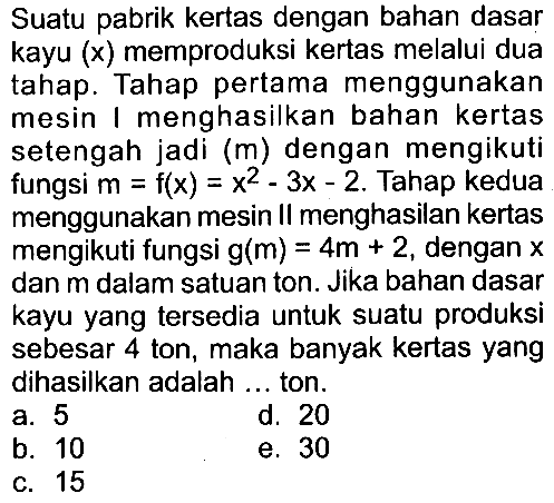 Suatu pabrik kertas dengan bahan dasar kayu  (x)  memproduksi kertas melalui dua tahap. Tahap pertama menggunakan mesin I menghasilkan bahan kertas setengah jadi  (m)  dengan mengikuti fungsi  m=f(x)=x^2-3x-2 . Tahap kedua menggunakan mesin II menghasilan kertas mengikuti fungsi  g(m)=4m+2 , dengan  x  dan  m  dalam satuan ton. Jika bahan dasar kayu yang tersedia untuk suatu produksi sebesar 4 ton, maka banyak kertas yang dihasilkan adalah ... ton.