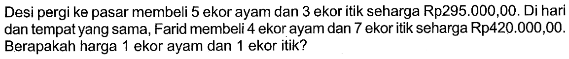 Desi pergi ke pasar membeli 5 ekor ayam dan 3 ekoritik seharga Rp295.000,00. Di hari dan tempat yang sama, Farid membeli 4 ekor ayam dan 7 ekor itik seharga Rp420.000,00. Berapakah harga 1 ekor ayam dan 1 ekor itik?