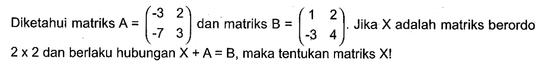 Diketahui matriks A=(-3 2 -7 3) dan matriks B=(1 2 -3 4). Jika X adalah matriks berordo 2x2 dan berlaku hubungan X+A=B, maka tentukan matriks X!