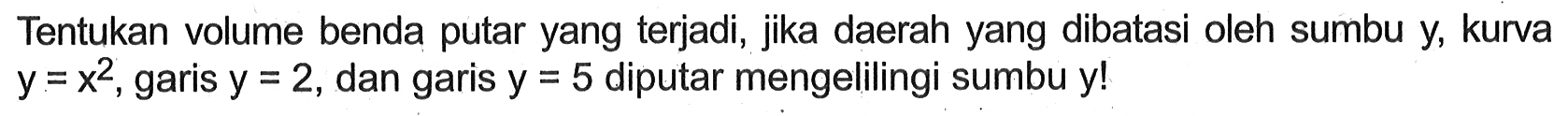 Tentukan volume benda putar yang terjadi, jika daerah yang dibatasi oleh sumbu y, kurva y=x^2, garis y=2, dan garis y=5 diputar mengelilingi sumbu y!