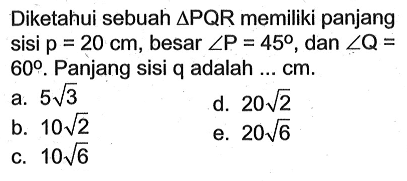 Diketahui sebuah  segitiga PQR  memiliki panjang sisi  p=20 cm , besar  sudut P=45 , dan  sudut Q=   60 .  Panjang sisi  q  adalah  ... cm .