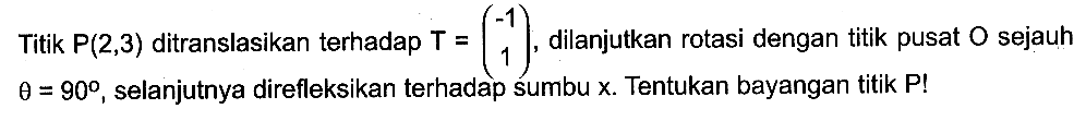 Titik P(2,3) ditranslasikan terhadap T=(-1 1) dilanjutkan rotasi dengan titik pusat O sejauh theta=90, selanjutnya direfleksikan terhadap sumbu x. Tentukan bayangan titik P!