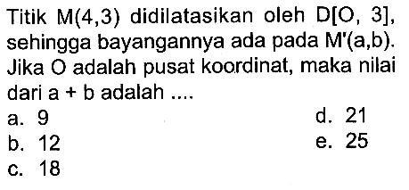 Titik M(4,3) didilatasikan oleh D[O,3], sehingga bayangannya ada pada M'(a,b). Jika O adalah pusat koordinat, maka nilai dari a+b adalah ....