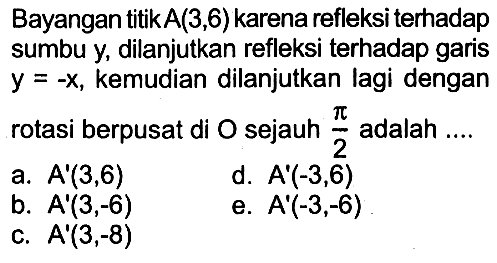 Bayangan titik A(3,6) karena refleksi terhadap sumbu y, dilanjutkan refleksi terhadap garis y=-x, kemudian dilanjutkan lagi dengan rotasi berpusat di O sejauh pi/2 adalah ...