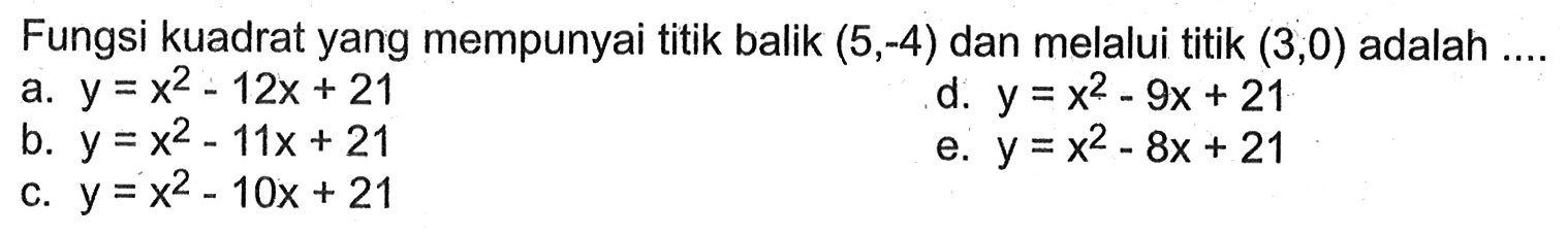 Fungsi kuadrat yang mempunyai titik balik (5,-4) dan melalui titik (3,0) adalah .... a. y=x^2-12x+21 d. y=x^2-9x+21 b. y=x^2-11x+21 e. y=x^2-8x+21 c. y=x^2-10x+21