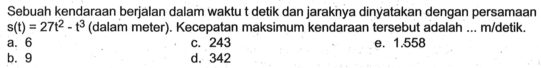 Sebuah kendaraan berjalan dalam waktu t detik dan jaraknya dinyatakan dengan persamaan  s(t)=27 t^2-t^3  (dalam meter). Kecepatan maksimum kendaraan tersebut adalah ...  m / detik . 