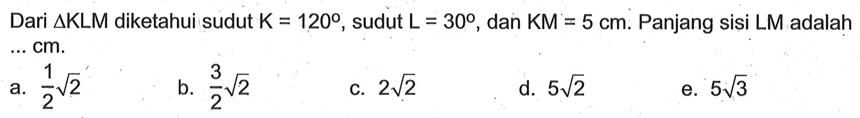 Dari segitiga KLM diketahui sudut K=120, sudut L=30, dan KM=5 cm. Panjang sisi LM adalah ... cm.