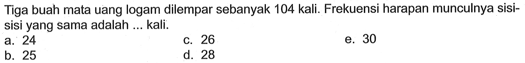 Tiga buah mata uang logam dilempar sebanyak 104 kali. Frekuensi harapan munculnya sisisisi yang sama adalah ... kali.
