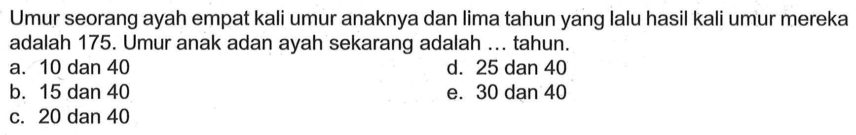 Umur seorang ayah empat kali umur anaknya dan lima tahun yang lalu hasil kali umur mereka adalah 175. Umur anak adan ayah sekarang adalah ... tahun.

