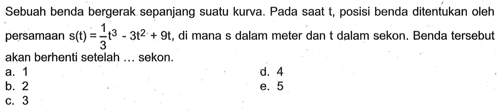 Sebuah benda bergerak sepanjang suatu kurva. Pada saat t, posisi benda ditentukan oleh persamaan  s(t)=1/3 t^3-3 t^2+9 t , di mana  s  dalam meter dan  t  dalam sekon. Benda tersebut akan berhenti setelah ... sekon.