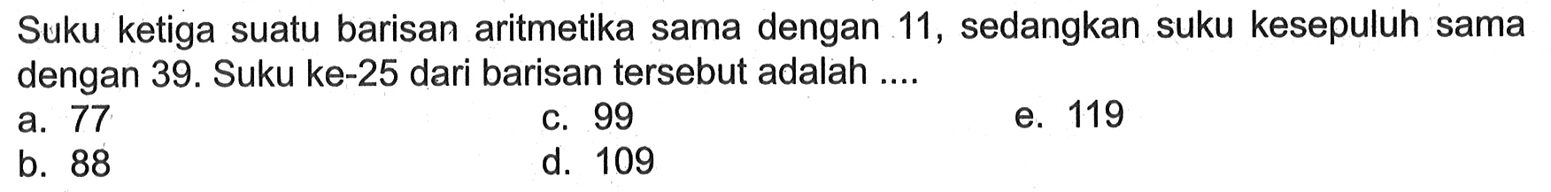 Suku ketiga suatu barisan aritmetika sama dengan 11 , sedangkan suku kesepuluh sama dengan 39. Suku ke-25 dari barisan tersebut adalah ....