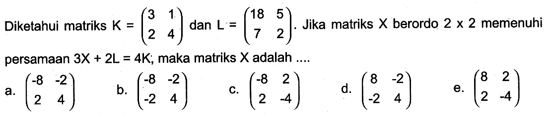 Diketahui matriks K = (3 1 2 4) dan L = (18 5 7 2). Jika matriks X berordo 2 x 2 memenuhi persamaan 3X + 2L = 4K; maka matriks X adalah