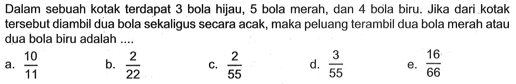 Dalam sebuah kotak terdapat 3 bola hijau, 5 bola merah, dan 4 bola biru. Jika dari kotak tersebut diambil dua bola sekaligus secara acak, maka peluang terambil dua bola merah atau dua bola biru adalah ....
